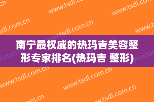 南宁最权威的热玛吉美容整形专家排名(热玛吉 整形)
