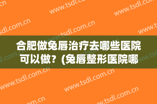 合肥做兔唇治疗去哪些医院可以做？(兔唇整形医院哪家好)