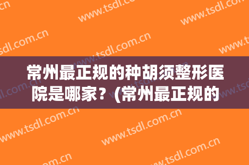 常州最正规的种胡须整形医院是哪家？(常州最正规的种胡须整形医院是哪家医院)
