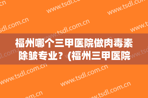 福州哪个三甲医院做肉毒素除皱专业？(福州三甲医院美容科)
