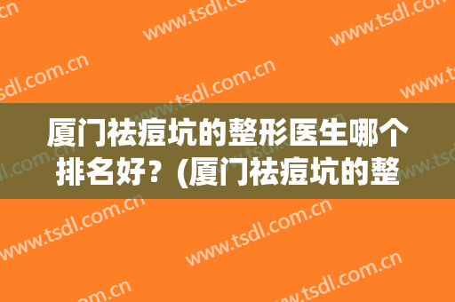 厦门祛痘坑的整形医生哪个排名好？(厦门祛痘坑的整形医生哪个排名好点)