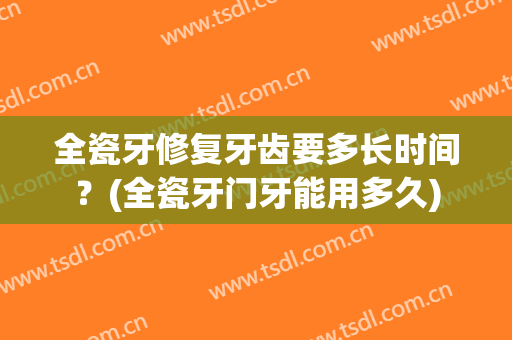 全瓷牙修复牙齿要多长时间？(全瓷牙门牙能用多久)