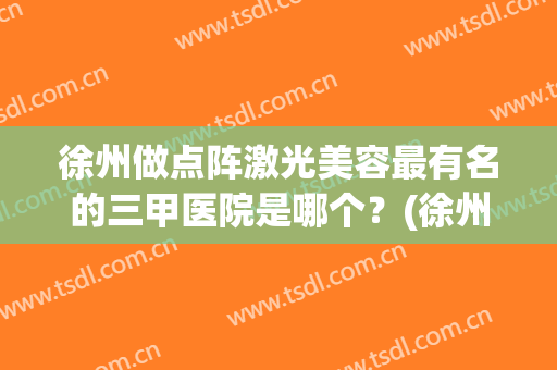 徐州做点阵激光美容最有名的三甲医院是哪个？(徐州做点阵激光美容最有名的三甲医院是哪个医院)