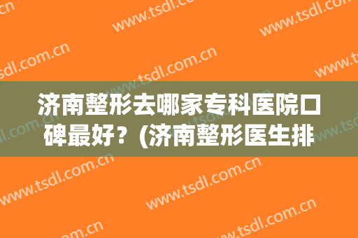 济南整形去哪家专科医院口碑最好？(济南整形医生排名)