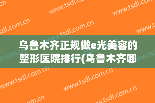 乌鲁木齐正规做e光美容的整形医院排行(乌鲁木齐哪家美容整形医院最好)