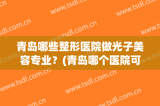 青岛哪些整形医院做光子美容专业?(青岛哪个医院可以做光子嫩肤) 青岛哪些整形医院做光子美容专业?(青岛哪个医院可以做光子嫩肤)
