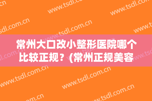 常州大口改小整形医院哪个比较正规?(常州正规美容整形医院) 常州大口改小整形医院哪个比较正规?(常州正规美容整形医院)