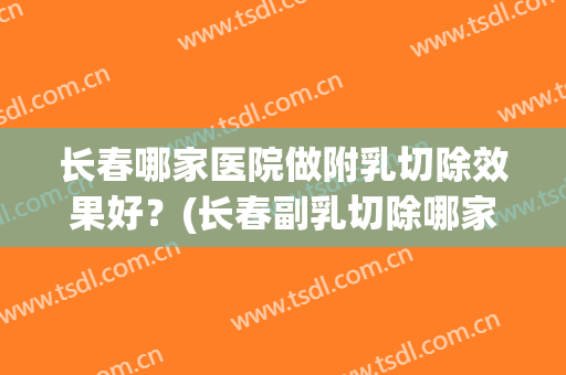 长春哪家医院做附乳切除效果好？(长春副乳切除哪家医院)