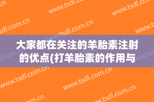 大家都在关注的羊胎素注射的优点(打羊胎素的作用与功效)