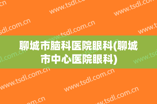 聊城市脑科医院眼科(聊城市中心医院眼科)