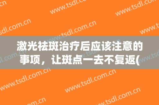 激光祛斑治疗后应该注意的事项，让斑点一去不复返(激光去斑后怎么护理才能不反弹)