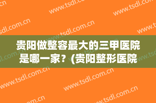 贵阳做整容最大的三甲医院是哪一家？(贵阳整形医院排名第一的是哪一家)