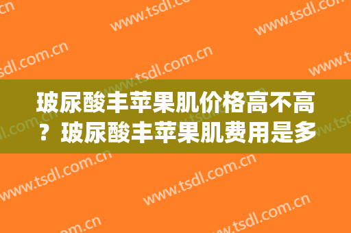 玻尿酸丰苹果肌价格高不高？玻尿酸丰苹果肌费用是多少？(玻尿酸丰苹果肌很后悔)
