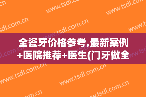 全瓷牙价格参考,最新案例+医院推荐+医生(门牙做全瓷牙价格)