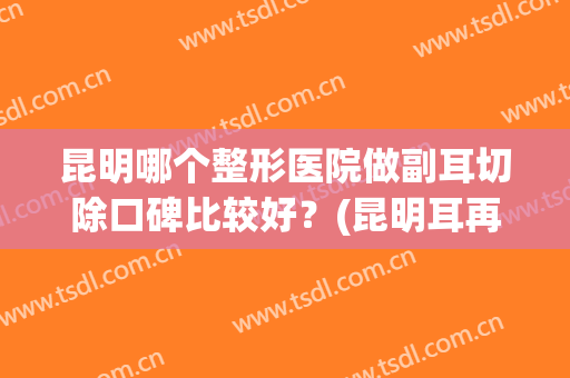 昆明哪个整形医院做副耳切除口碑比较好？(昆明耳再造手术哪家好)