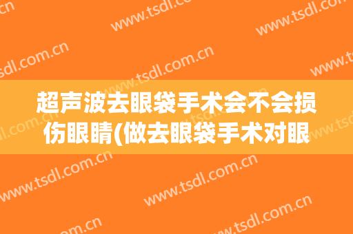 超声波去眼袋手术会不会损伤眼睛(做去眼袋手术对眼睛有没有影响)