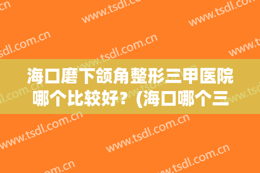 海口磨下颌角整形三甲医院哪个比较好？(海口哪个三甲医院有整形科)