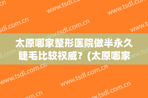 太原哪家整形医院做半永久睫毛比较权威？(太原哪家整形医院便宜)