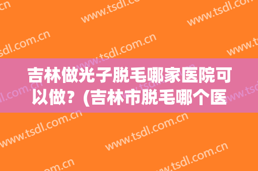 吉林做光子脱毛哪家医院可以做？(吉林市脱毛哪个医院好)