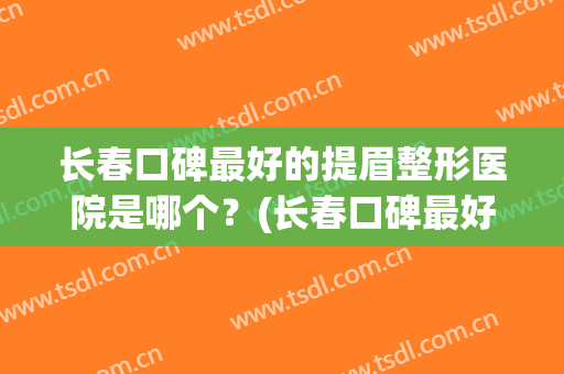 长春口碑最好的提眉整形医院是哪个？(长春口碑最好的提眉整形医院是哪个医生)