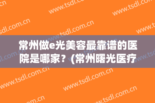 常州做e光美容最靠谱的医院是哪家？(常州曙光医疗美容医院正规吗)