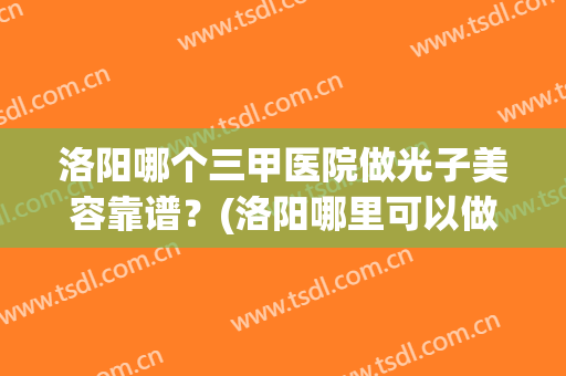 洛阳哪个三甲医院做光子美容靠谱？(洛阳哪里可以做光子嫩肤)