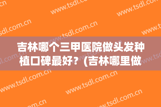 吉林哪个三甲医院做头发种植口碑最好？(吉林哪里做头发比较好)
