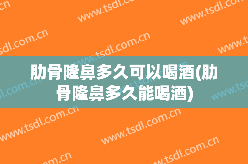肋骨隆鼻多久可以喝酒(肋骨隆鼻多久能喝酒)