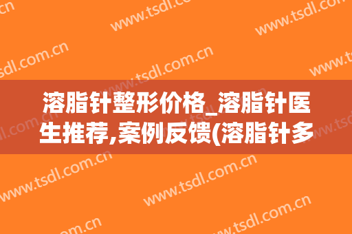 溶脂针整形价格_溶脂针医生推荐,案例反馈(溶脂针多少钱一针认准当代美容优)