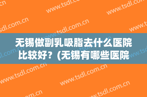 无锡做副乳吸脂去什么医院比较好？(无锡有哪些医院可以做吸脂)