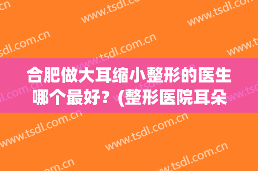 合肥做大耳缩小整形的医生哪个最好？(整形医院耳朵整形)