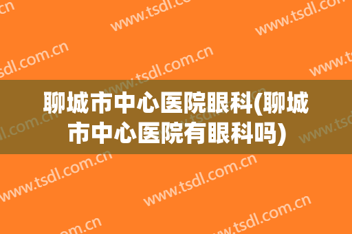 聊城市中心医院眼科(聊城市中心医院有眼科吗)