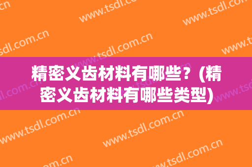 精密义齿材料有哪些？(精密义齿材料有哪些类型)