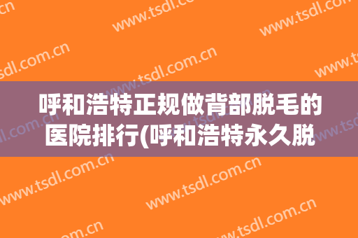 呼和浩特正规做背部脱毛的医院排行(呼和浩特永久脱毛哪里好)
