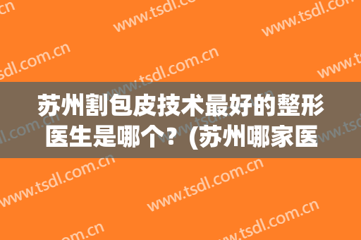 苏州割包皮技术最好的整形医生是哪个？(苏州哪家医院割包皮比较好)