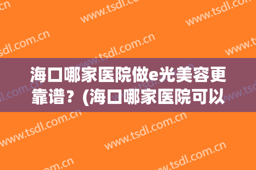 海口哪家医院做e光美容更靠谱？(海口哪家医院可以做光子嫩肤)