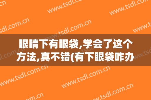 眼睛下有眼袋,学会了这个方法,真不错(有下眼袋咋办)