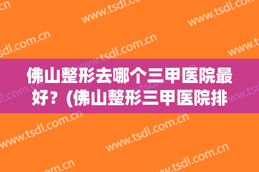 佛山整形去哪个三甲医院最好？(佛山整形三甲医院排名顺序)