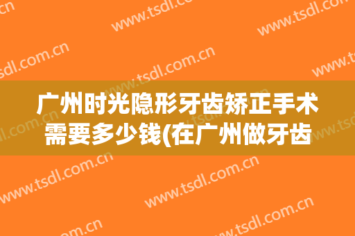 广州时光隐形牙齿矫正手术需要多少钱(在广州做牙齿矫正多少钱)