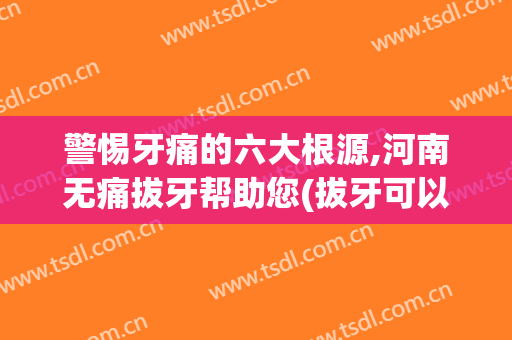 警惕牙痛的六大根源,河南无痛拔牙帮助您(拔牙可以根治牙疼吗)