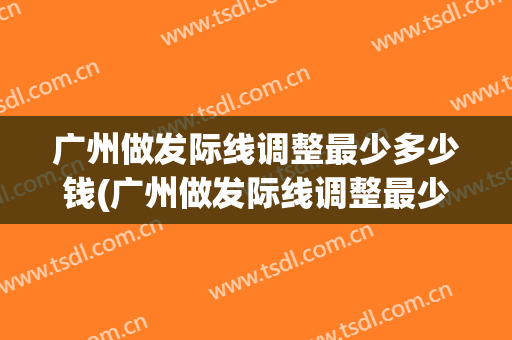 广州做发际线调整最少多少钱(广州做发际线调整最少多少钱啊)