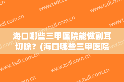 海口哪些三甲医院能做副耳切除?(海口哪些三甲医院能做副耳切除的手术) 海口哪些三甲医院能做副耳切除?(海口哪些三甲医院能做副耳切除的手术)