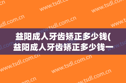 益阳成人牙齿矫正多少钱(益阳成人牙齿矫正多少钱一次)