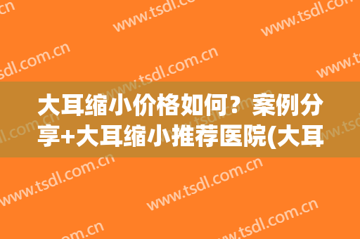 大耳缩小价格如何？案例分享+大耳缩小推荐医院(大耳缩小术)