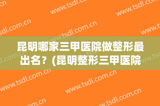 昆明哪家三甲医院做整形最出名？(昆明整形三甲医院哪家最好)