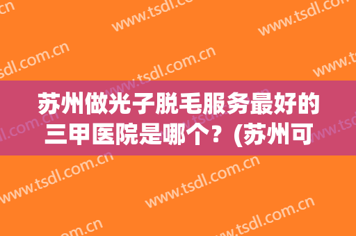 苏州做光子脱毛服务最好的三甲医院是哪个？(苏州可以做光子嫩肤的三甲医院)