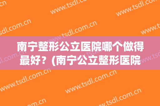 南宁整形公立医院哪个做得最好？(南宁公立整形医院有哪些)