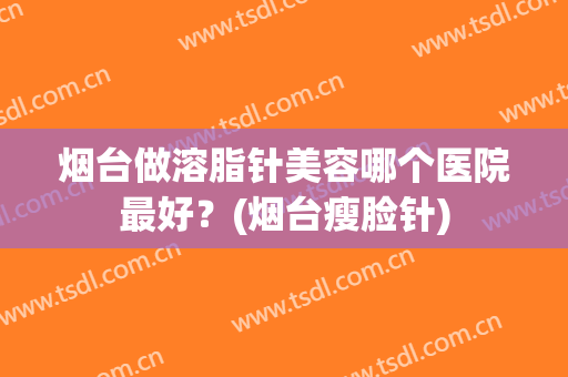 烟台做溶脂针美容哪个医院最好？(烟台瘦脸针)