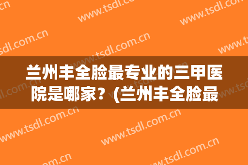 兰州丰全脸最专业的三甲医院是哪家？(兰州丰全脸最专业的三甲医院是哪家呢)