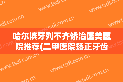 哈尔滨牙列不齐矫治医美医院推荐(二甲医院矫正牙齿)